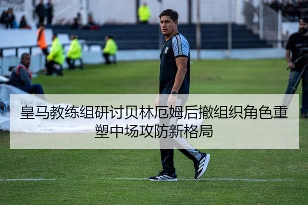 皇马教练组研讨贝林厄姆后撤组织角色重塑中场攻防新格局