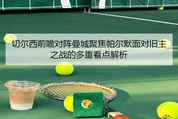 切尔西前瞻对阵曼城聚焦帕尔默面对旧主之战的多重看点解析
