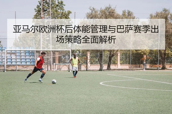 亚马尔欧洲杯后体能管理与巴萨赛季出场策略全面解析